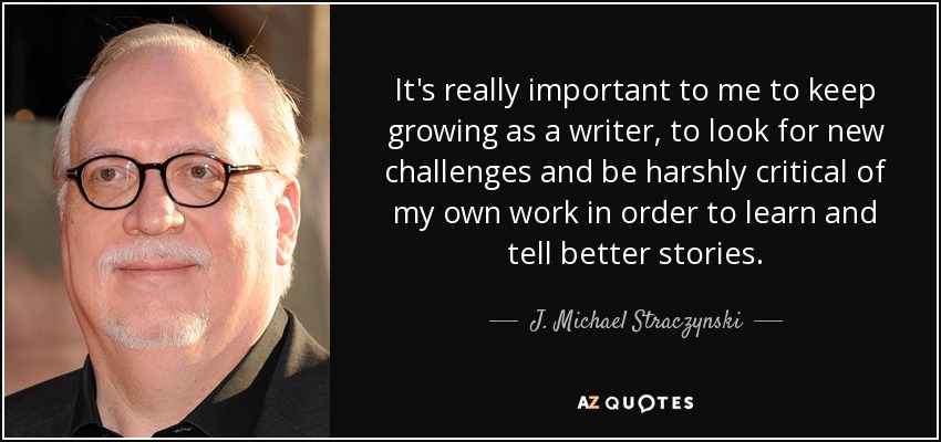 It's really important to me to keep growing as a writer, to look for new challenges and be harshly critical of my own work in order to learn and tell better stories. - J. Michael Straczynski