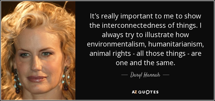 It's really important to me to show the interconnectedness of things. I always try to illustrate how environmentalism, humanitarianism, animal rights - all those things - are one and the same. - Daryl Hannah