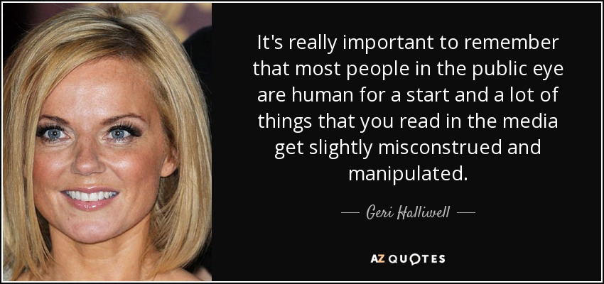It's really important to remember that most people in the public eye are human for a start and a lot of things that you read in the media get slightly misconstrued and manipulated. - Geri Halliwell