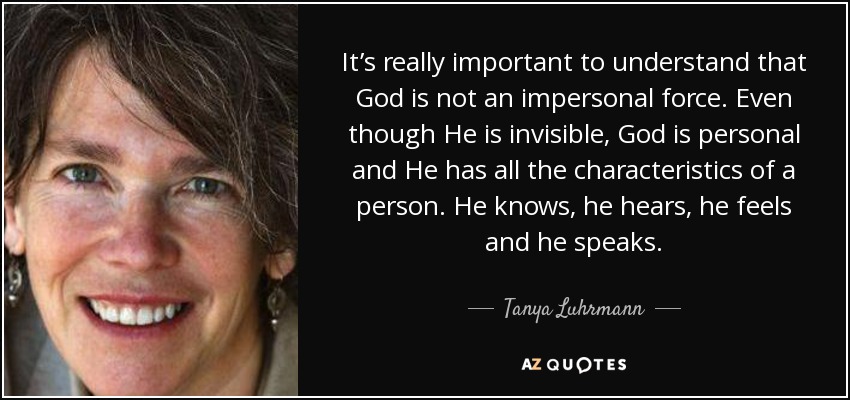 It’s really important to understand that God is not an impersonal force. Even though He is invisible, God is personal and He has all the characteristics of a person. He knows, he hears, he feels and he speaks. - Tanya Luhrmann