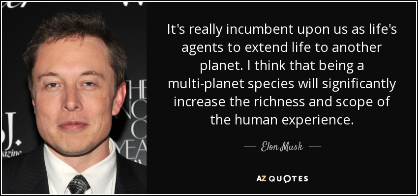 It's really incumbent upon us as life's agents to extend life to another planet. I think that being a multi-planet species will significantly increase the richness and scope of the human experience. - Elon Musk