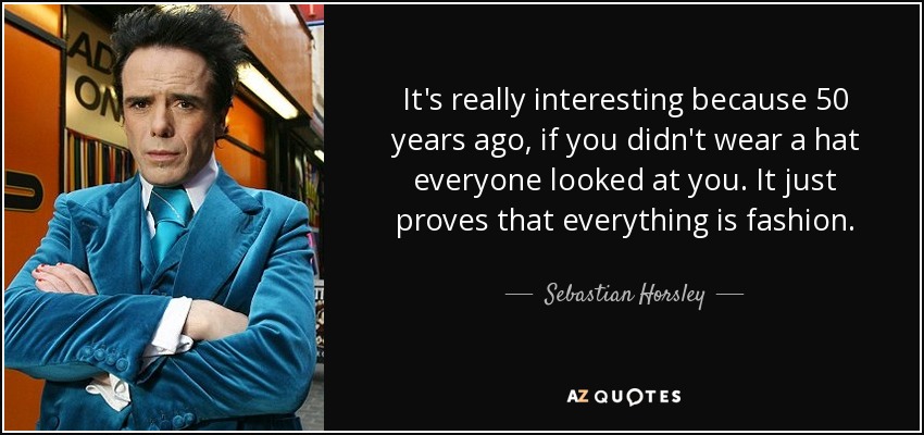 It's really interesting because 50 years ago, if you didn't wear a hat everyone looked at you. It just proves that everything is fashion. - Sebastian Horsley