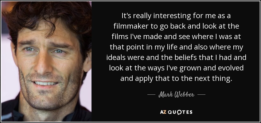 It's really interesting for me as a filmmaker to go back and look at the films I've made and see where I was at that point in my life and also where my ideals were and the beliefs that I had and look at the ways I've grown and evolved and apply that to the next thing. - Mark Webber