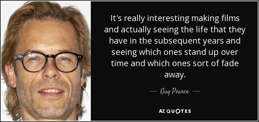 It's really interesting making films and actually seeing the life that they have in the subsequent years and seeing which ones stand up over time and which ones sort of fade away. - Guy Pearce
