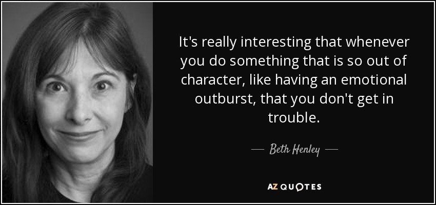 It's really interesting that whenever you do something that is so out of character, like having an emotional outburst, that you don't get in trouble. - Beth Henley