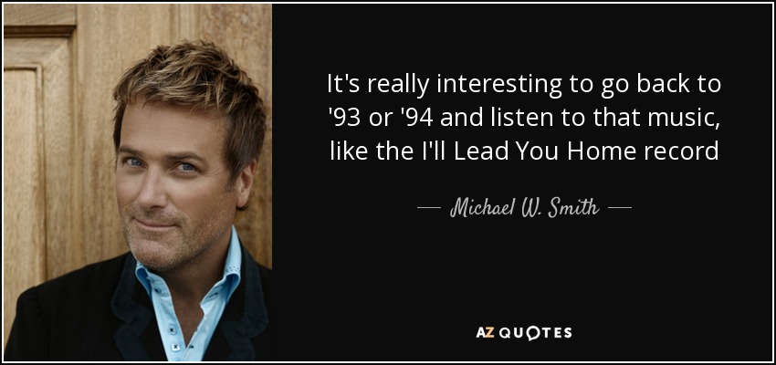 It's really interesting to go back to '93 or '94 and listen to that music, like the I'll Lead You Home record - Michael W. Smith