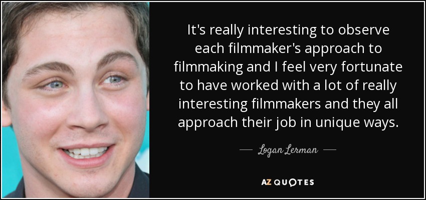 It's really interesting to observe each filmmaker's approach to filmmaking and I feel very fortunate to have worked with a lot of really interesting filmmakers and they all approach their job in unique ways. - Logan Lerman
