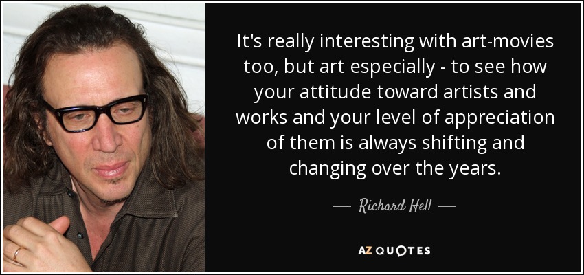 It's really interesting with art-movies too, but art especially - to see how your attitude toward artists and works and your level of appreciation of them is always shifting and changing over the years. - Richard Hell