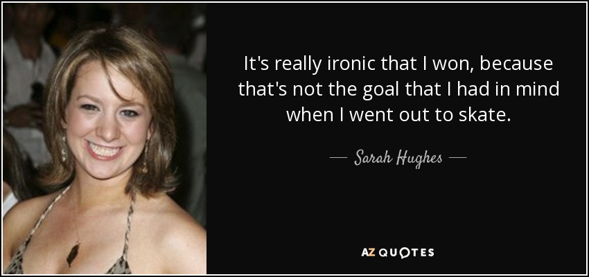 It's really ironic that I won, because that's not the goal that I had in mind when I went out to skate. - Sarah Hughes