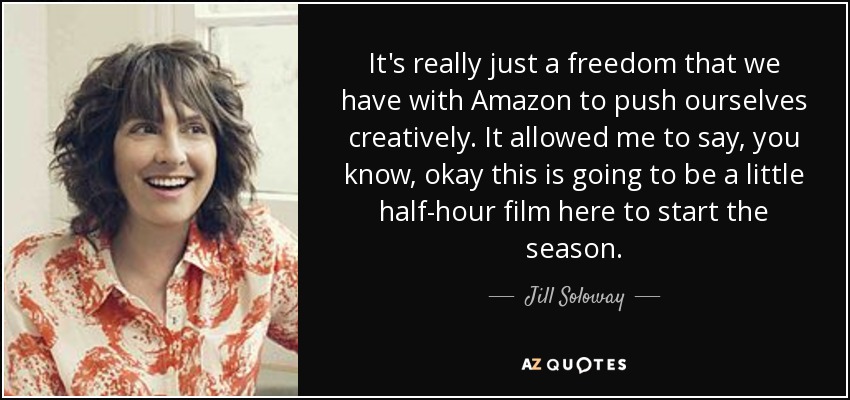 It's really just a freedom that we have with Amazon to push ourselves creatively. It allowed me to say, you know, okay this is going to be a little half-hour film here to start the season. - Jill Soloway