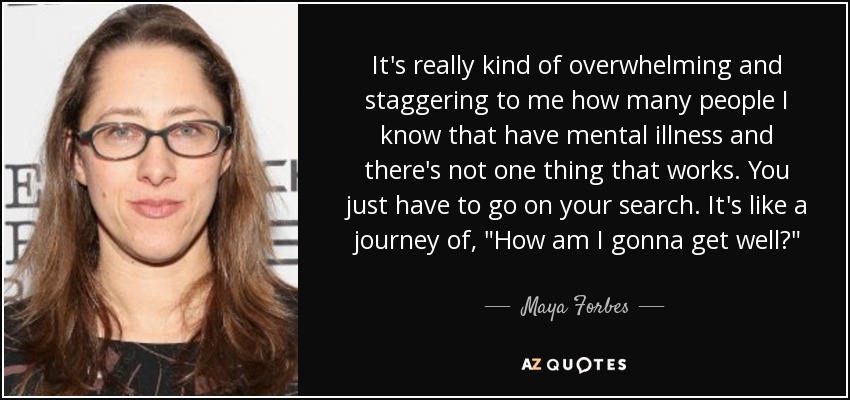 It's really kind of overwhelming and staggering to me how many people I know that have mental illness and there's not one thing that works. You just have to go on your search. It's like a journey of, 