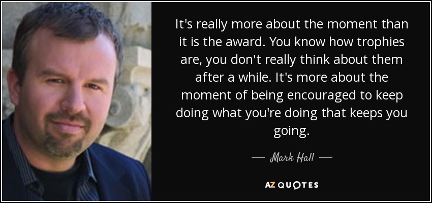 It's really more about the moment than it is the award. You know how trophies are, you don't really think about them after a while. It's more about the moment of being encouraged to keep doing what you're doing that keeps you going. - Mark Hall