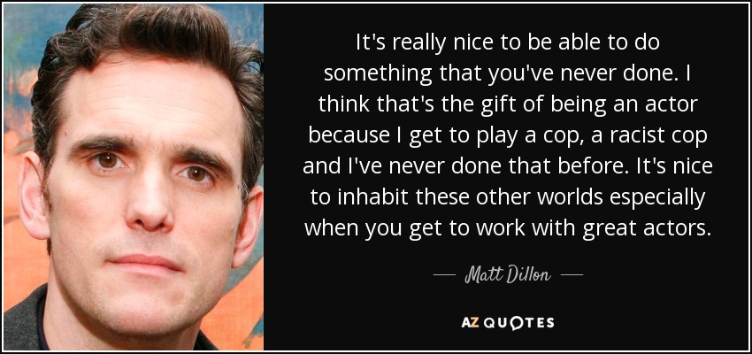 It's really nice to be able to do something that you've never done. I think that's the gift of being an actor because I get to play a cop, a racist cop and I've never done that before. It's nice to inhabit these other worlds especially when you get to work with great actors. - Matt Dillon
