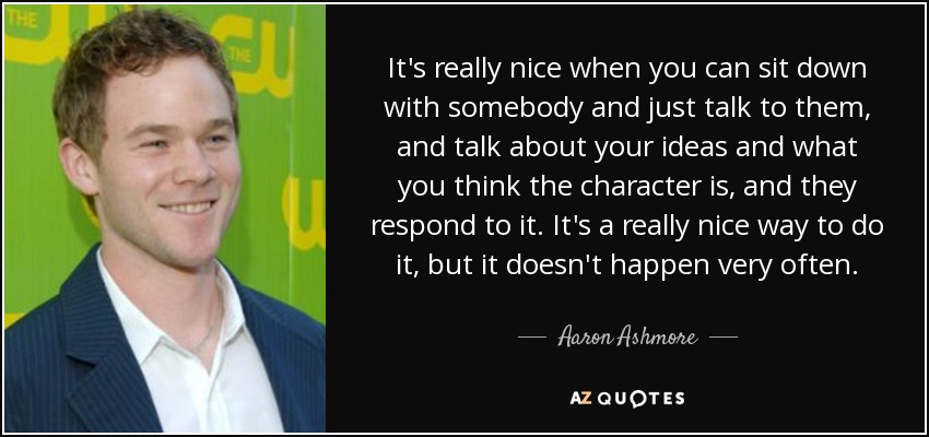 It's really nice when you can sit down with somebody and just talk to them, and talk about your ideas and what you think the character is, and they respond to it. It's a really nice way to do it, but it doesn't happen very often. - Aaron Ashmore