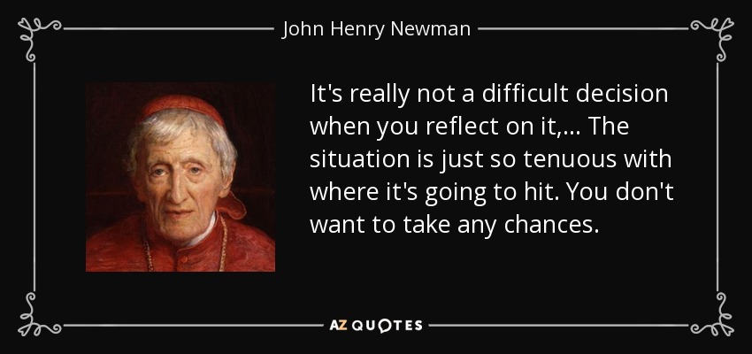 It's really not a difficult decision when you reflect on it, ... The situation is just so tenuous with where it's going to hit. You don't want to take any chances. - John Henry Newman