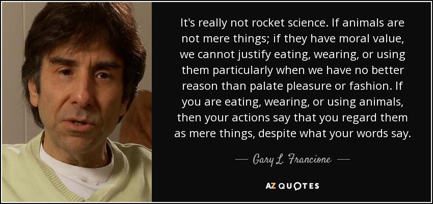 It's really not rocket science. If animals are not mere things; if they have moral value, we cannot justify eating, wearing, or using them particularly when we have no better reason than palate pleasure or fashion. If you are eating, wearing, or using animals, then your actions say that you regard them as mere things, despite what your words say. - Gary L. Francione
