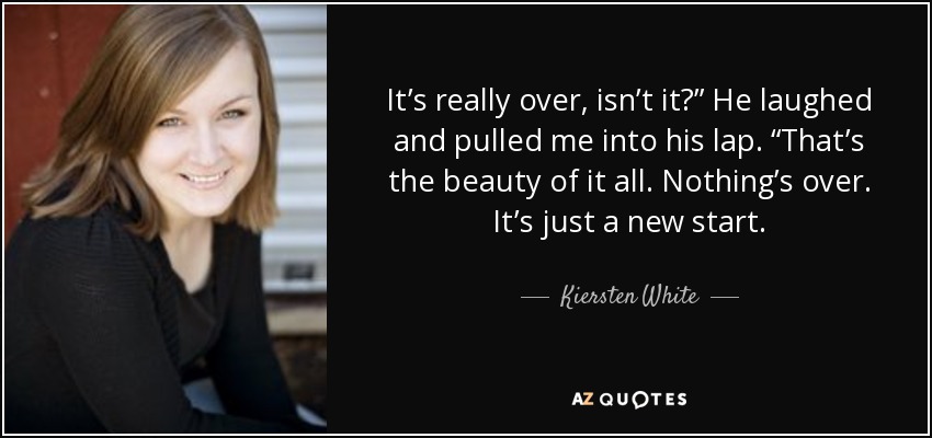 It’s really over, isn’t it?” He laughed and pulled me into his lap. “That’s the beauty of it all. Nothing’s over. It’s just a new start. - Kiersten White