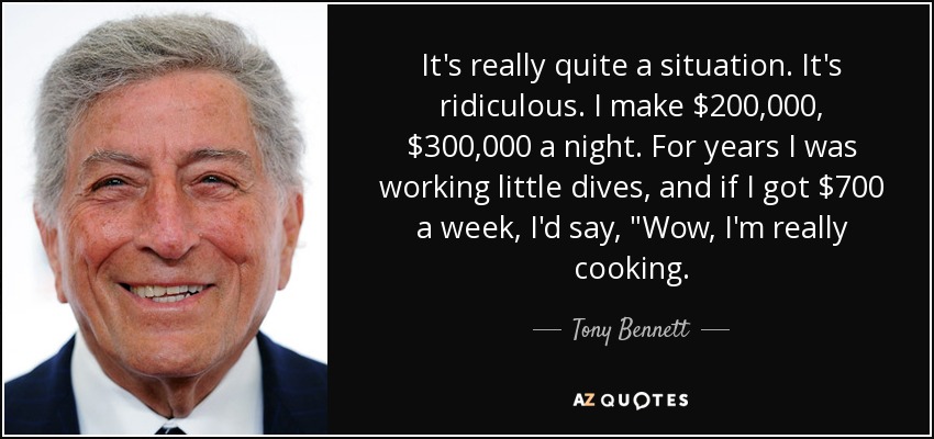 It's really quite a situation. It's ridiculous. I make $200,000, $300,000 a night. For years I was working little dives, and if I got $700 a week, I'd say, 