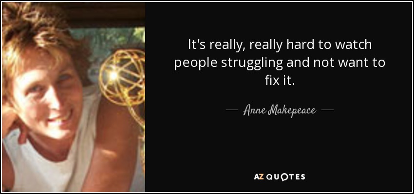 It's really, really hard to watch people struggling and not want to fix it. - Anne Makepeace