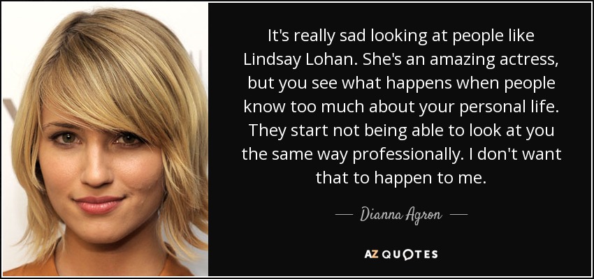 It's really sad looking at people like Lindsay Lohan. She's an amazing actress, but you see what happens when people know too much about your personal life. They start not being able to look at you the same way professionally. I don't want that to happen to me. - Dianna Agron