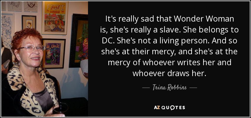 It's really sad that Wonder Woman is, she's really a slave. She belongs to DC. She's not a living person. And so she's at their mercy, and she's at the mercy of whoever writes her and whoever draws her. - Trina Robbins