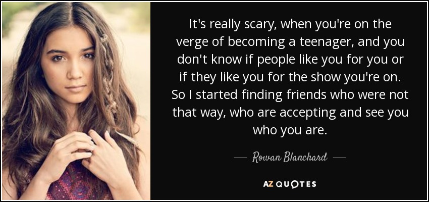 It's really scary, when you're on the verge of becoming a teenager, and you don't know if people like you for you or if they like you for the show you're on. So I started finding friends who were not that way, who are accepting and see you who you are. - Rowan Blanchard