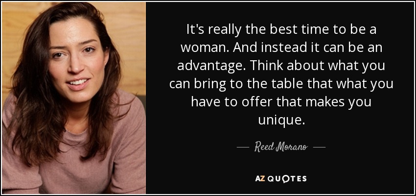 It's really the best time to be a woman. And instead it can be an advantage. Think about what you can bring to the table that what you have to offer that makes you unique. - Reed Morano