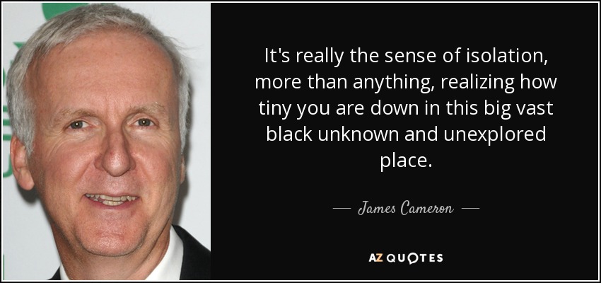 It's really the sense of isolation, more than anything, realizing how tiny you are down in this big vast black unknown and unexplored place. - James Cameron