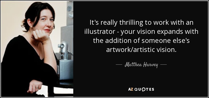 It's really thrilling to work with an illustrator - your vision expands with the addition of someone else's artwork/artistic vision. - Matthea Harvey