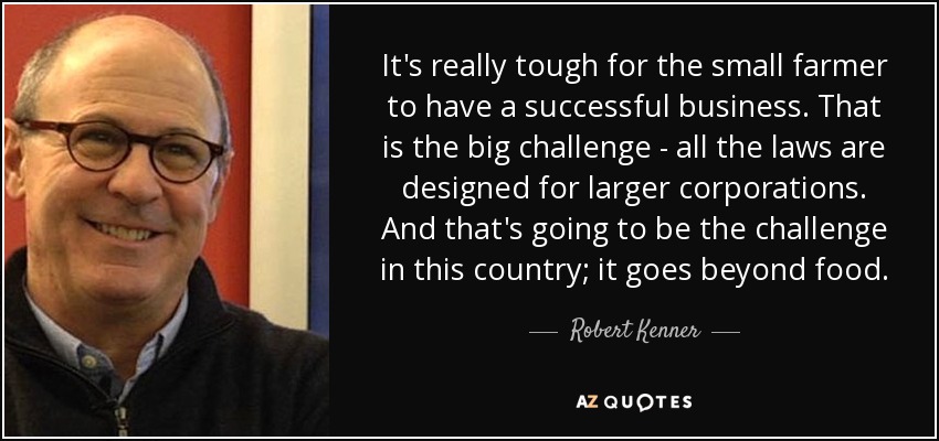 It's really tough for the small farmer to have a successful business. That is the big challenge - all the laws are designed for larger corporations. And that's going to be the challenge in this country; it goes beyond food. - Robert Kenner