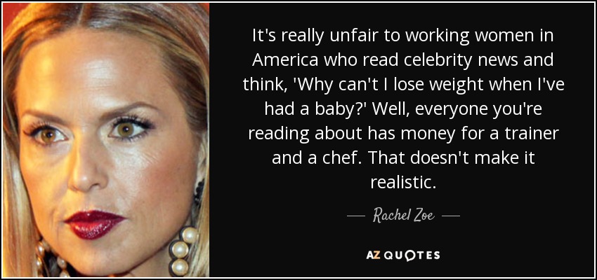 It's really unfair to working women in America who read celebrity news and think, 'Why can't I lose weight when I've had a baby?' Well, everyone you're reading about has money for a trainer and a chef. That doesn't make it realistic. - Rachel Zoe