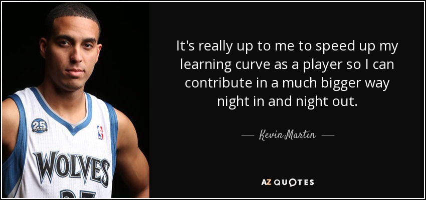 It's really up to me to speed up my learning curve as a player so I can contribute in a much bigger way night in and night out. - Kevin Martin
