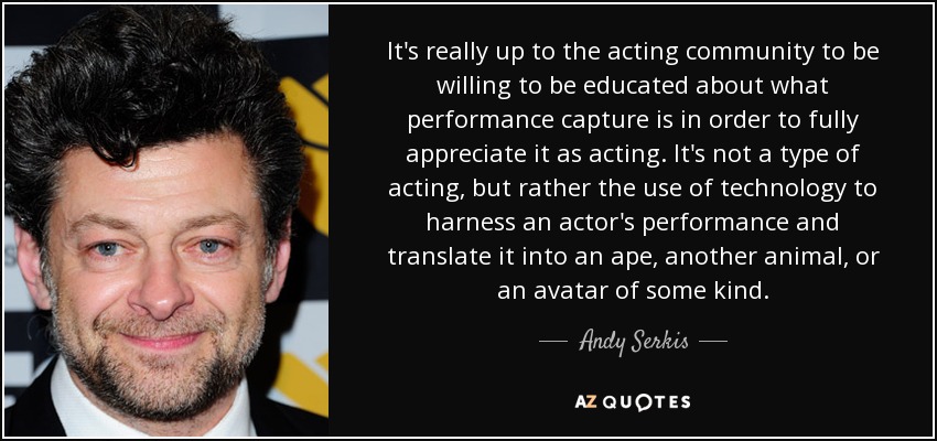 It's really up to the acting community to be willing to be educated about what performance capture is in order to fully appreciate it as acting. It's not a type of acting, but rather the use of technology to harness an actor's performance and translate it into an ape, another animal, or an avatar of some kind. - Andy Serkis