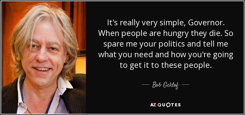 It's really very simple, Governor. When people are hungry they die. So spare me your politics and tell me what you need and how you're going to get it to these people. - Bob Geldof