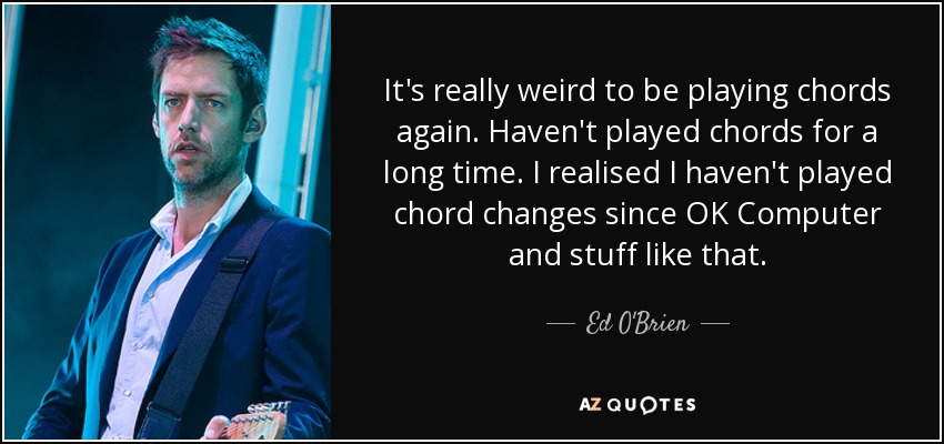 It's really weird to be playing chords again. Haven't played chords for a long time. I realised I haven't played chord changes since OK Computer and stuff like that. - Ed O'Brien