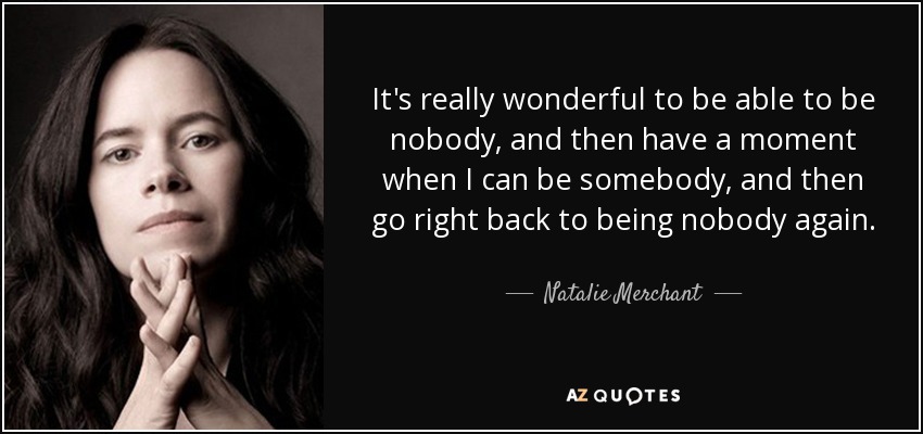 It's really wonderful to be able to be nobody, and then have a moment when I can be somebody, and then go right back to being nobody again. - Natalie Merchant