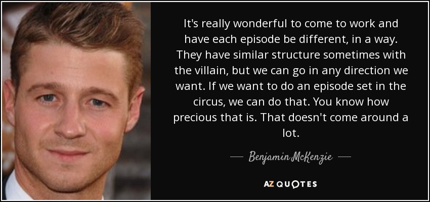 It's really wonderful to come to work and have each episode be different, in a way. They have similar structure sometimes with the villain, but we can go in any direction we want. If we want to do an episode set in the circus, we can do that. You know how precious that is. That doesn't come around a lot. - Benjamin McKenzie
