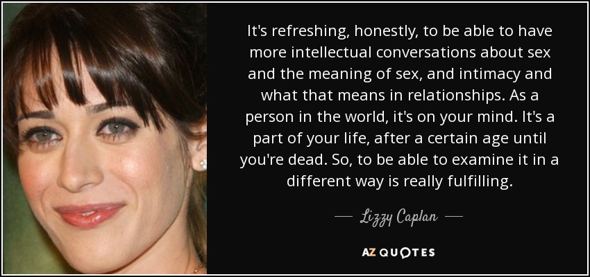 It's refreshing, honestly, to be able to have more intellectual conversations about sex and the meaning of sex, and intimacy and what that means in relationships. As a person in the world, it's on your mind. It's a part of your life, after a certain age until you're dead. So, to be able to examine it in a different way is really fulfilling. - Lizzy Caplan