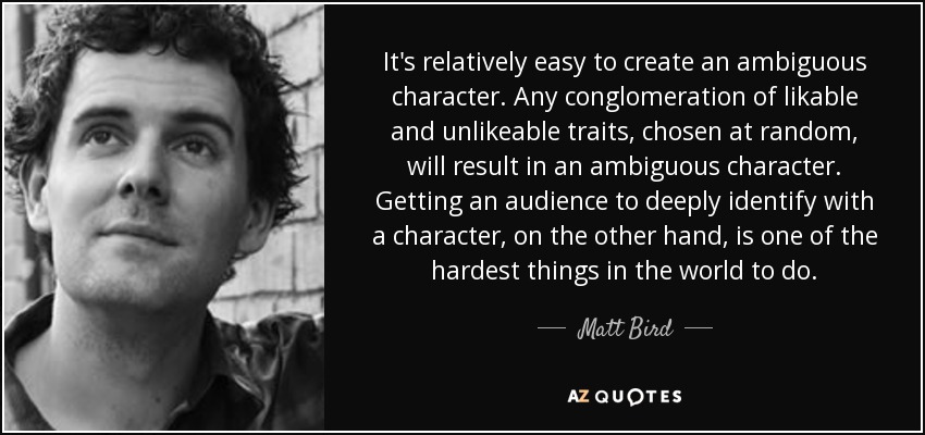 It's relatively easy to create an ambiguous character. Any conglomeration of likable and unlikeable traits, chosen at random, will result in an ambiguous character. Getting an audience to deeply identify with a character, on the other hand, is one of the hardest things in the world to do. - Matt Bird