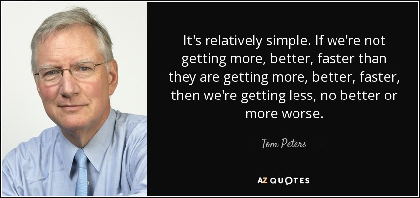 It's relatively simple. If we're not getting more, better, faster than they are getting more, better, faster, then we're getting less, no better or more worse. - Tom Peters