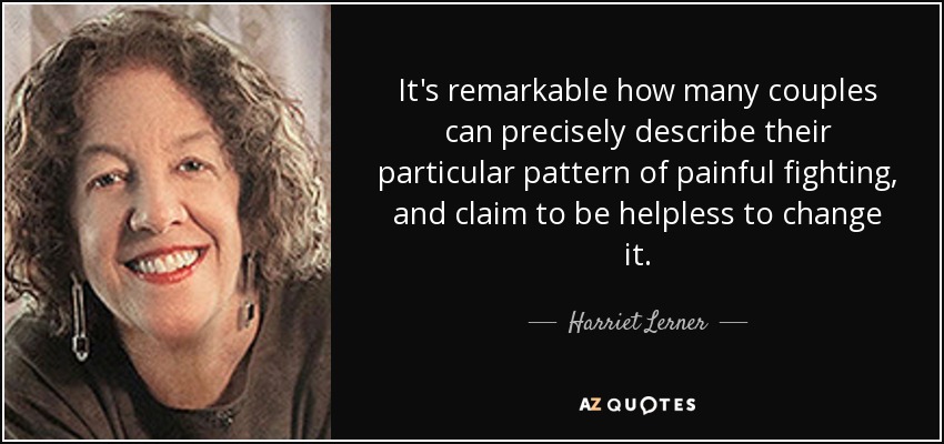 It's remarkable how many couples can precisely describe their particular pattern of painful fighting, and claim to be helpless to change it. - Harriet Lerner