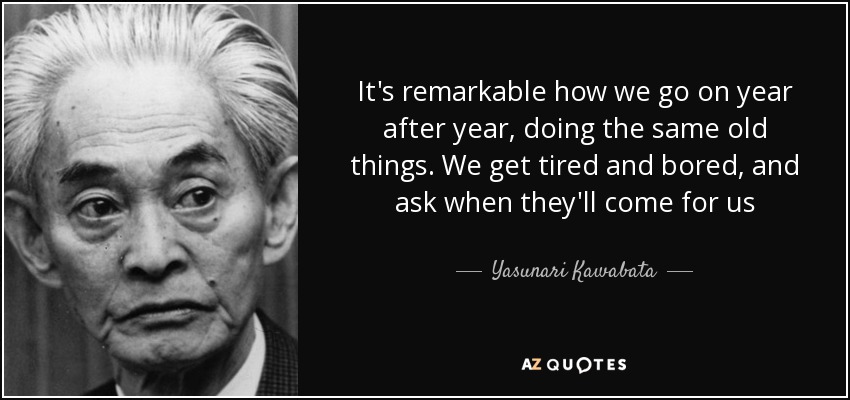 It's remarkable how we go on year after year, doing the same old things. We get tired and bored, and ask when they'll come for us - Yasunari Kawabata