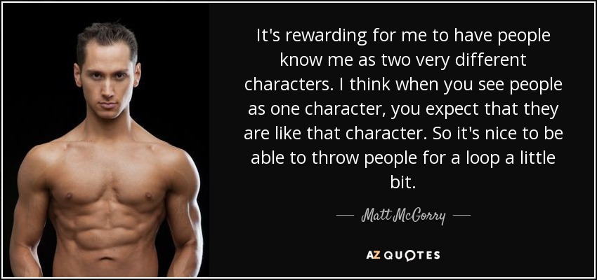 It's rewarding for me to have people know me as two very different characters. I think when you see people as one character, you expect that they are like that character. So it's nice to be able to throw people for a loop a little bit. - Matt McGorry
