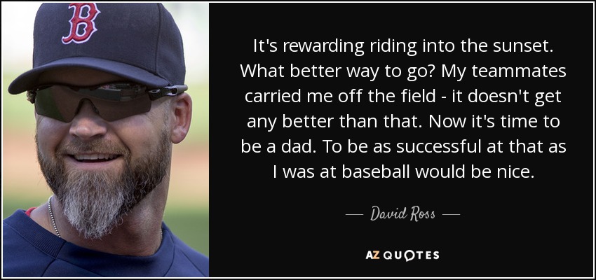 It's rewarding riding into the sunset. What better way to go? My teammates carried me off the field - it doesn't get any better than that. Now it's time to be a dad. To be as successful at that as I was at baseball would be nice. - David Ross