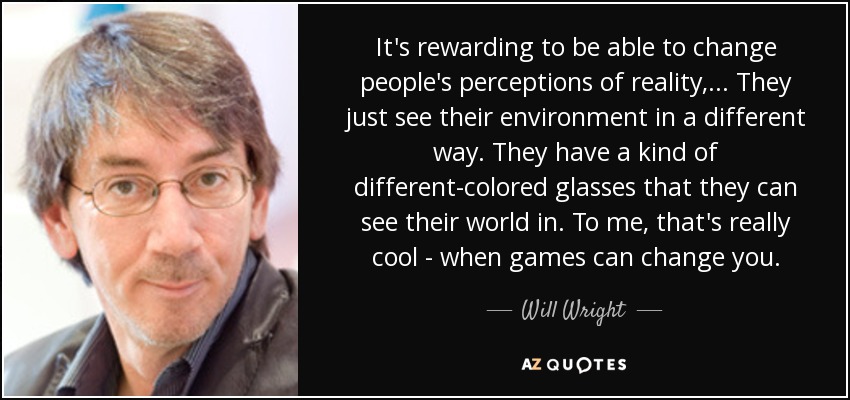 It's rewarding to be able to change people's perceptions of reality, ... They just see their environment in a different way. They have a kind of different-colored glasses that they can see their world in. To me, that's really cool - when games can change you. - Will Wright