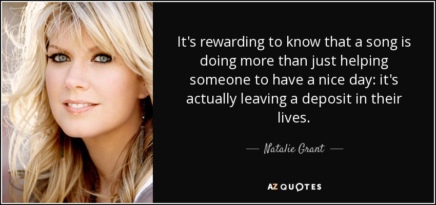 It's rewarding to know that a song is doing more than just helping someone to have a nice day: it's actually leaving a deposit in their lives. - Natalie Grant
