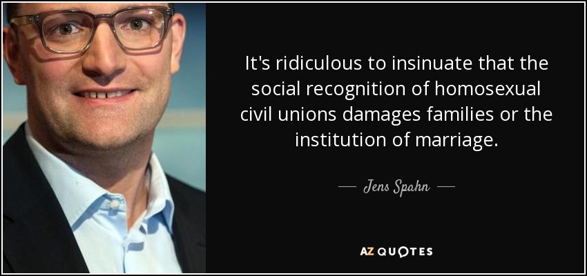 It's ridiculous to insinuate that the social recognition of homosexual civil unions damages families or the institution of marriage. - Jens Spahn
