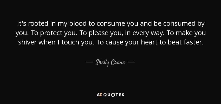 It's rooted in my blood to consume you and be consumed by you. To protect you. To please you, in every way. To make you shiver when I touch you. To cause your heart to beat faster. - Shelly Crane