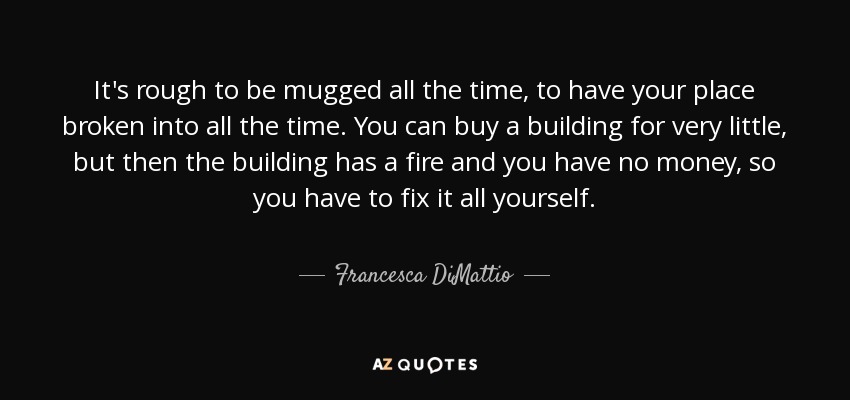 It's rough to be mugged all the time, to have your place broken into all the time. You can buy a building for very little, but then the building has a fire and you have no money, so you have to fix it all yourself. - Francesca DiMattio