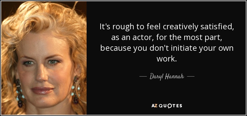 It's rough to feel creatively satisfied, as an actor, for the most part, because you don't initiate your own work. - Daryl Hannah